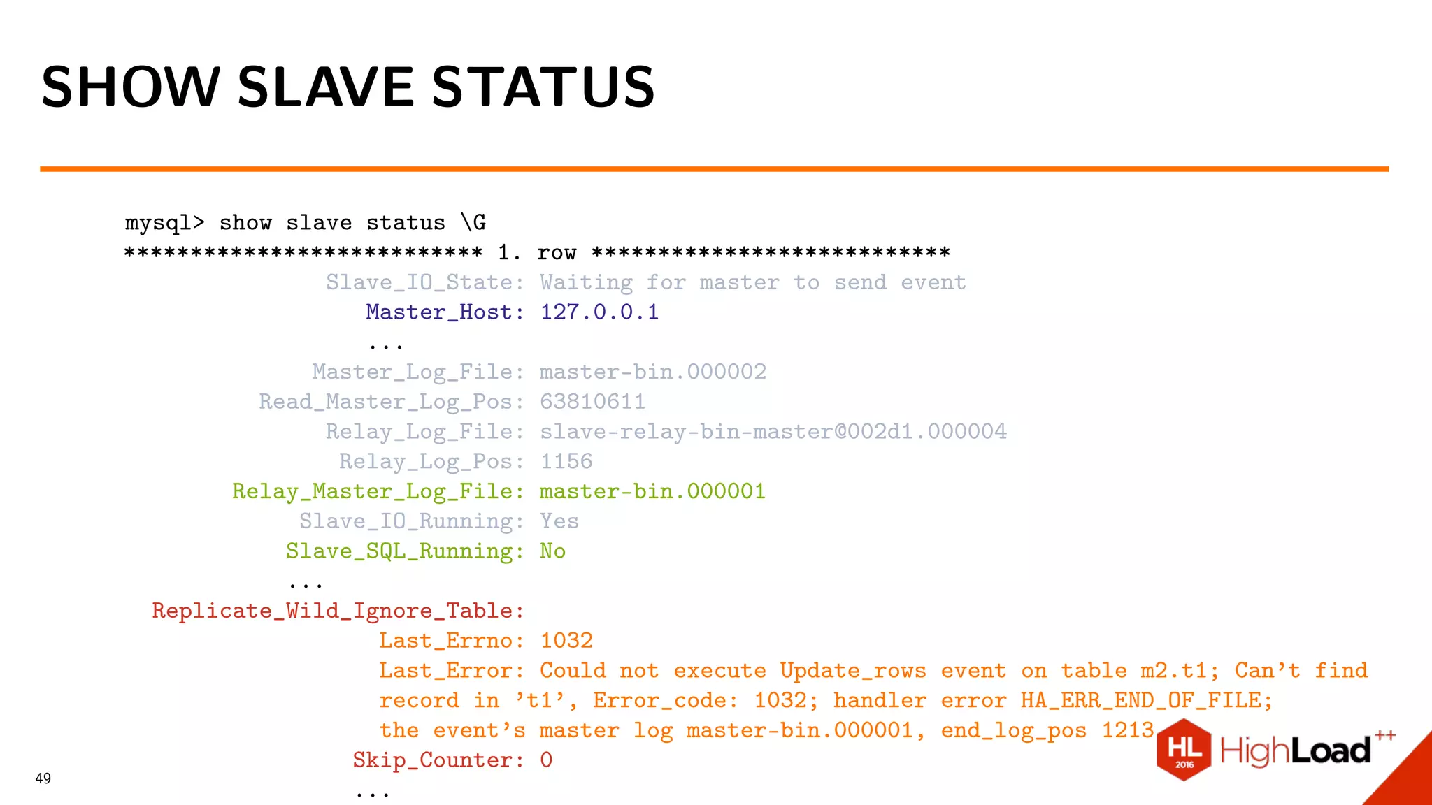 mysql> show slave status G
*************************** 1. row ***************************
Slave_IO_State: Waiting for master to send event
Master_Host: 127.0.0.1
...
Master_Log_File: master-bin.000002
Read_Master_Log_Pos: 63810611
Relay_Log_File: slave-relay-bin-master@002d1.000004
Relay_Log_Pos: 1156
Relay_Master_Log_File: master-bin.000001
Slave_IO_Running: Yes
Slave_SQL_Running: No
...
Replicate_Wild_Ignore_Table:
Last_Errno: 1032
Last_Error: Could not execute Update_rows event on table m2.t1; Can’t find
record in ’t1’, Error_code: 1032; handler error HA_ERR_END_OF_FILE;
the event’s master log master-bin.000001, end_log_pos 1213
Skip_Counter: 0
...
SHOW SLAVE STATUS
49
 