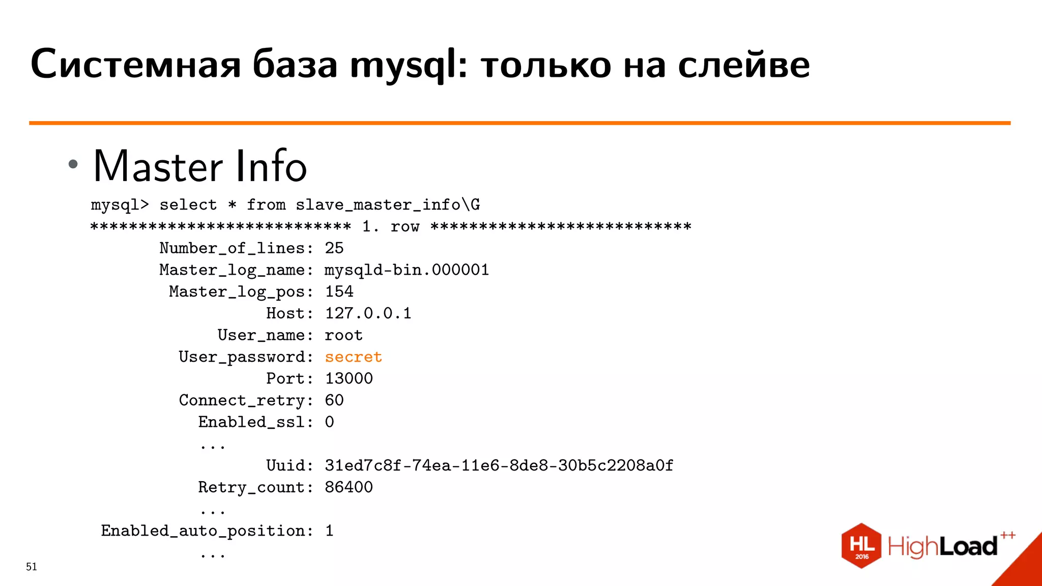 ∙ Master Info
mysql> select * from slave_master_infoG
*************************** 1. row ***************************
Number_of_lines: 25
Master_log_name: mysqld-bin.000001
Master_log_pos: 154
Host: 127.0.0.1
User_name: root
User_password: secret
Port: 13000
Connect_retry: 60
Enabled_ssl: 0
...
Uuid: 31ed7c8f-74ea-11e6-8de8-30b5c2208a0f
Retry_count: 86400
...
Enabled_auto_position: 1
...
Системная база mysql: только на слейве
51
 
