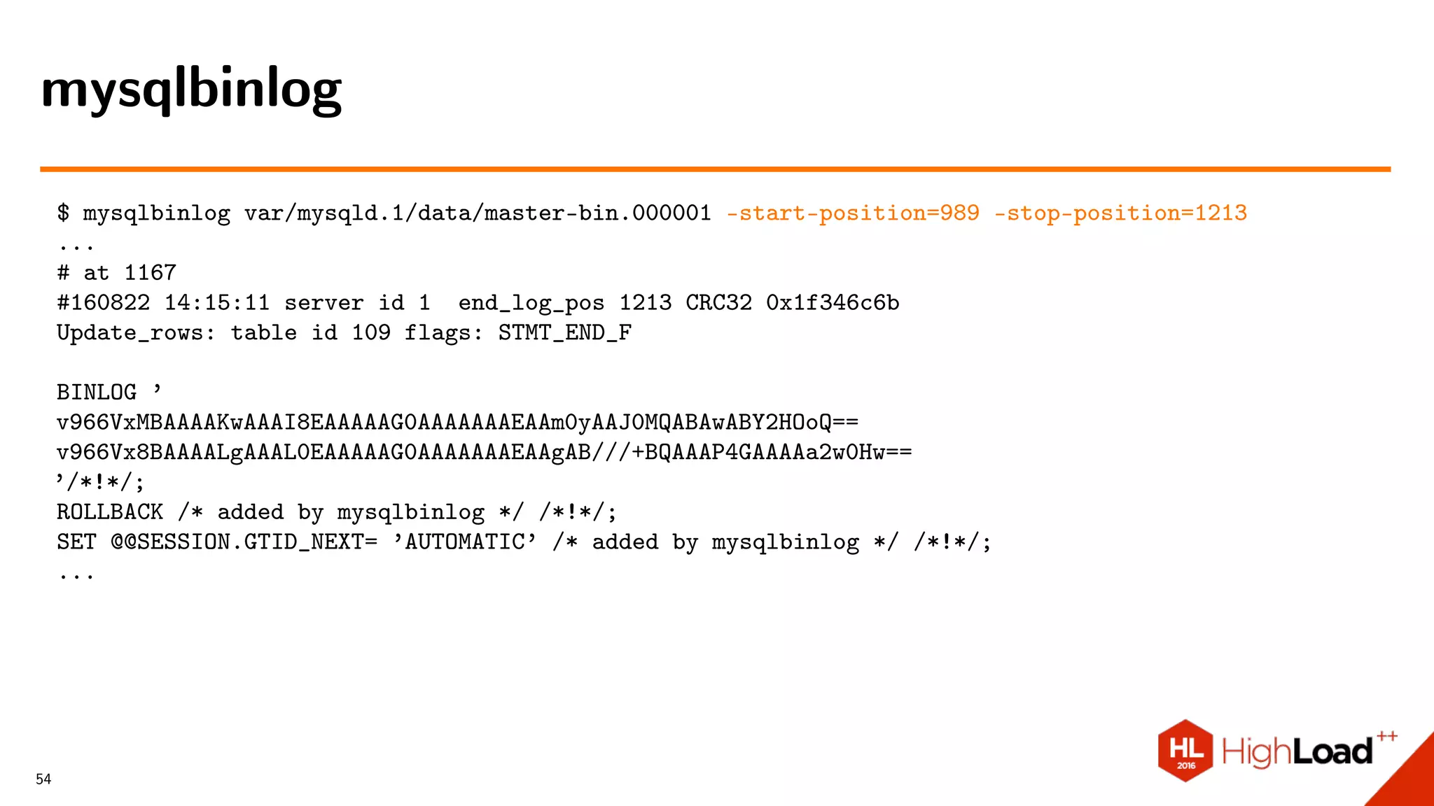 $ mysqlbinlog var/mysqld.1/data/master-bin.000001 –start-position=989 –stop-position=1213
...
# at 1167
#160822 14:15:11 server id 1 end_log_pos 1213 CRC32 0x1f346c6b
Update_rows: table id 109 flags: STMT_END_F
BINLOG ’
v966VxMBAAAAKwAAAI8EAAAAAG0AAAAAAAEAAm0yAAJ0MQABAwABY2HOoQ==
v966Vx8BAAAALgAAAL0EAAAAAG0AAAAAAAEAAgAB///+BQAAAP4GAAAAa2w0Hw==
’/*!*/;
ROLLBACK /* added by mysqlbinlog */ /*!*/;
SET @@SESSION.GTID_NEXT= ’AUTOMATIC’ /* added by mysqlbinlog */ /*!*/;
...
mysqlbinlog
54
 