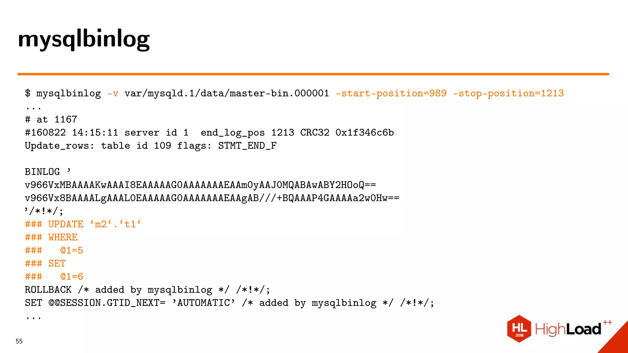 $ mysqlbinlog -v var/mysqld.1/data/master-bin.000001 –start-position=989 –stop-position=1213
...
# at 1167
#160822 14:15:11 server id 1 end_log_pos 1213 CRC32 0x1f346c6b
Update_rows: table id 109 flags: STMT_END_F
BINLOG ’
v966VxMBAAAAKwAAAI8EAAAAAG0AAAAAAAEAAm0yAAJ0MQABAwABY2HOoQ==
v966Vx8BAAAALgAAAL0EAAAAAG0AAAAAAAEAAgAB///+BQAAAP4GAAAAa2w0Hw==
’/*!*/;
### UPDATE ‘m2‘.‘t1‘
### WHERE
### @1=5
### SET
### @1=6
ROLLBACK /* added by mysqlbinlog */ /*!*/;
SET @@SESSION.GTID_NEXT= ’AUTOMATIC’ /* added by mysqlbinlog */ /*!*/;
...
mysqlbinlog
55
 
