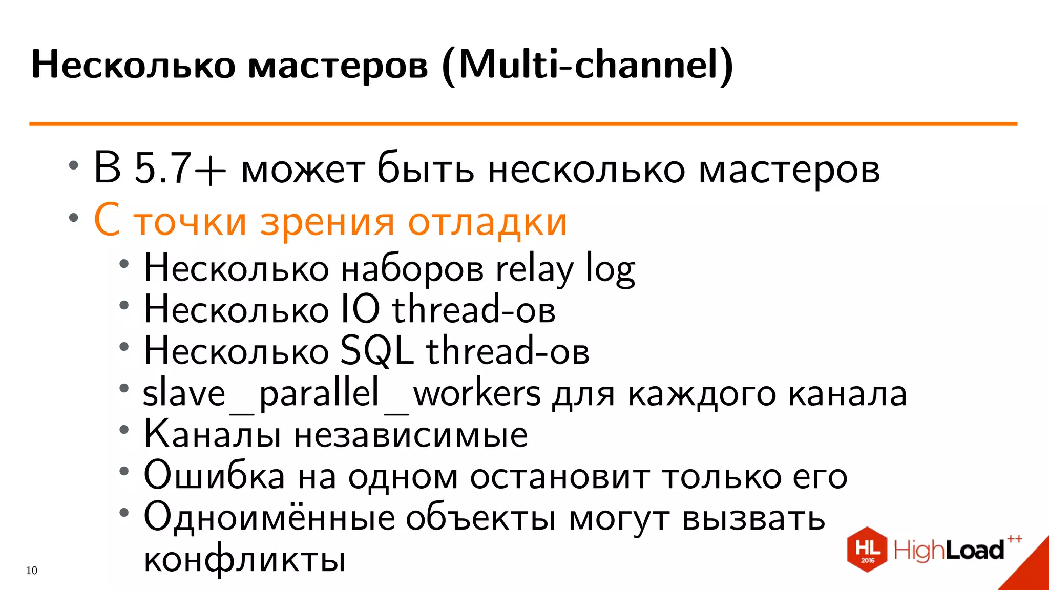 ∙ В 5.7+ может быть несколько мастеров
∙ С точки зрения отладки
∙
Несколько наборов relay log
∙ Несколько IO thread-ов
∙ Несколько SQL thread-ов
∙ slave_parallel_workers для каждого канала
∙
Каналы независимые
∙ Ошибка на одном остановит только его
∙ Одноимённые объекты могут вызвать
конфликты
Несколько мастеров (Multi-channel)
10
 