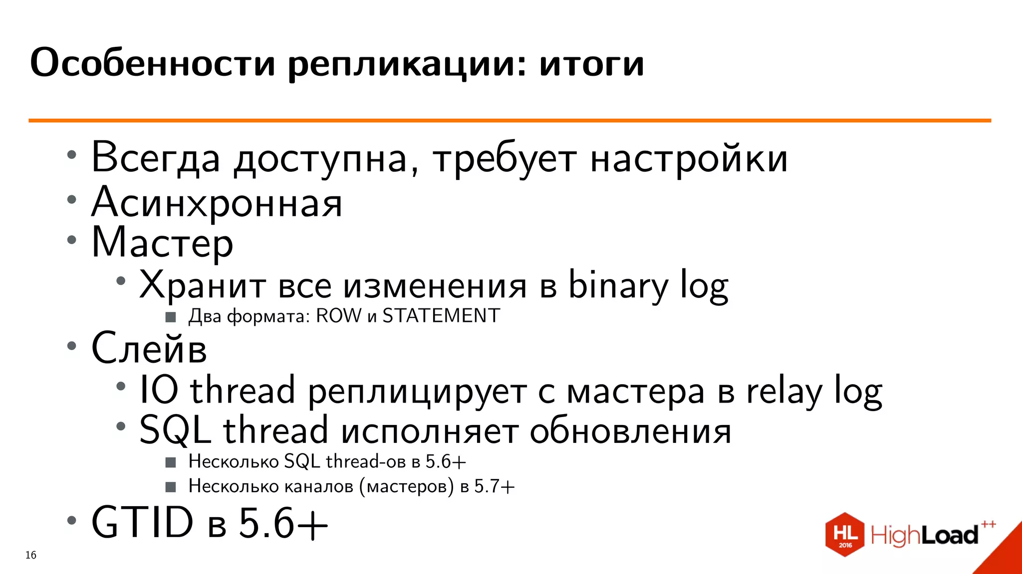 ∙
Всегда доступна, требует настройки
∙
Асинхронная
∙
Мастер
∙ Хранит все изменения в binary log
Два формата: ROW и STATEMENT
∙ Слейв
∙
IO thread реплицирует с мастера в relay log
∙ SQL thread исполняет обновления
Несколько SQL thread-ов в 5.6+
Несколько каналов (мастеров) в 5.7+
∙ GTID в 5.6+
Особенности репликации: итоги
16
 