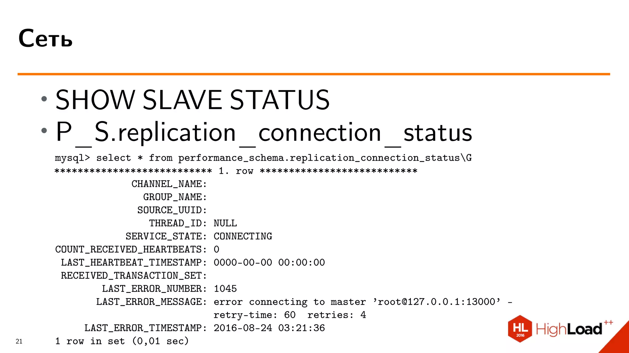 ∙ SHOW SLAVE STATUS
∙ P_S.replication_connection_status
mysql> select * from performance_schema.replication_connection_statusG
*************************** 1. row ***************************
CHANNEL_NAME:
GROUP_NAME:
SOURCE_UUID:
THREAD_ID: NULL
SERVICE_STATE: CONNECTING
COUNT_RECEIVED_HEARTBEATS: 0
LAST_HEARTBEAT_TIMESTAMP: 0000-00-00 00:00:00
RECEIVED_TRANSACTION_SET:
LAST_ERROR_NUMBER: 1045
LAST_ERROR_MESSAGE: error connecting to master ’root@127.0.0.1:13000’ -
retry-time: 60 retries: 4
LAST_ERROR_TIMESTAMP: 2016-08-24 03:21:36
1 row in set (0,01 sec)
Сеть
21
 