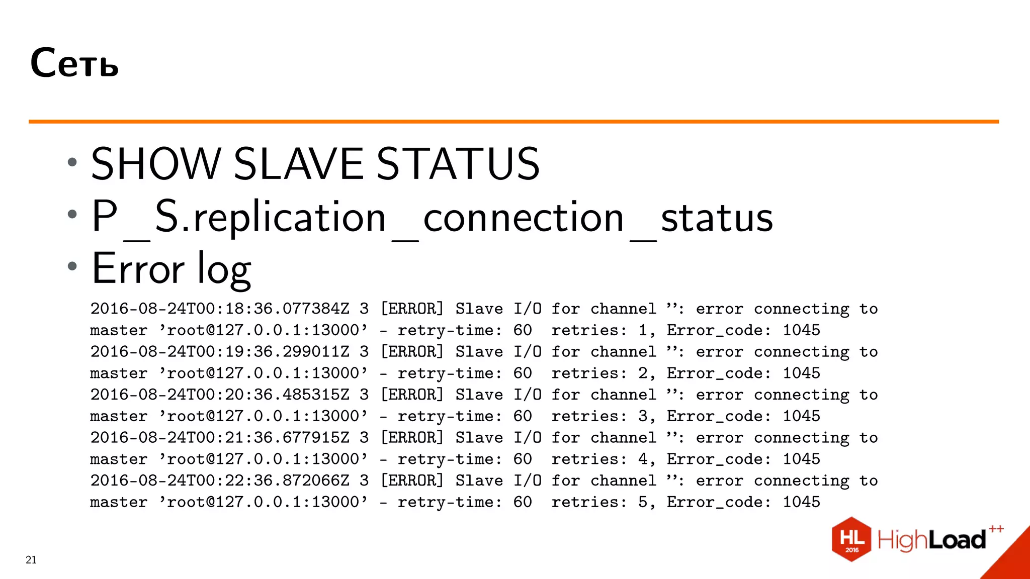 ∙ SHOW SLAVE STATUS
∙ P_S.replication_connection_status
∙ Error log
2016-08-24T00:18:36.077384Z 3 [ERROR] Slave I/O for channel ”: error connecting to
master ’root@127.0.0.1:13000’ - retry-time: 60 retries: 1, Error_code: 1045
2016-08-24T00:19:36.299011Z 3 [ERROR] Slave I/O for channel ”: error connecting to
master ’root@127.0.0.1:13000’ - retry-time: 60 retries: 2, Error_code: 1045
2016-08-24T00:20:36.485315Z 3 [ERROR] Slave I/O for channel ”: error connecting to
master ’root@127.0.0.1:13000’ - retry-time: 60 retries: 3, Error_code: 1045
2016-08-24T00:21:36.677915Z 3 [ERROR] Slave I/O for channel ”: error connecting to
master ’root@127.0.0.1:13000’ - retry-time: 60 retries: 4, Error_code: 1045
2016-08-24T00:22:36.872066Z 3 [ERROR] Slave I/O for channel ”: error connecting to
master ’root@127.0.0.1:13000’ - retry-time: 60 retries: 5, Error_code: 1045
Сеть
21
 