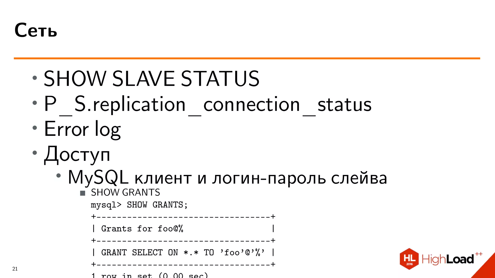 ∙ SHOW SLAVE STATUS
∙ P_S.replication_connection_status
∙ Error log
∙
Доступ
∙ MySQL клиент и логин-пароль слейва
SHOW GRANTS
mysql> SHOW GRANTS;
+----------------------------------+
| Grants for foo@% |
+----------------------------------+
| GRANT SELECT ON *.* TO ’foo’@’%’ |
+----------------------------------+
Сеть
21
 