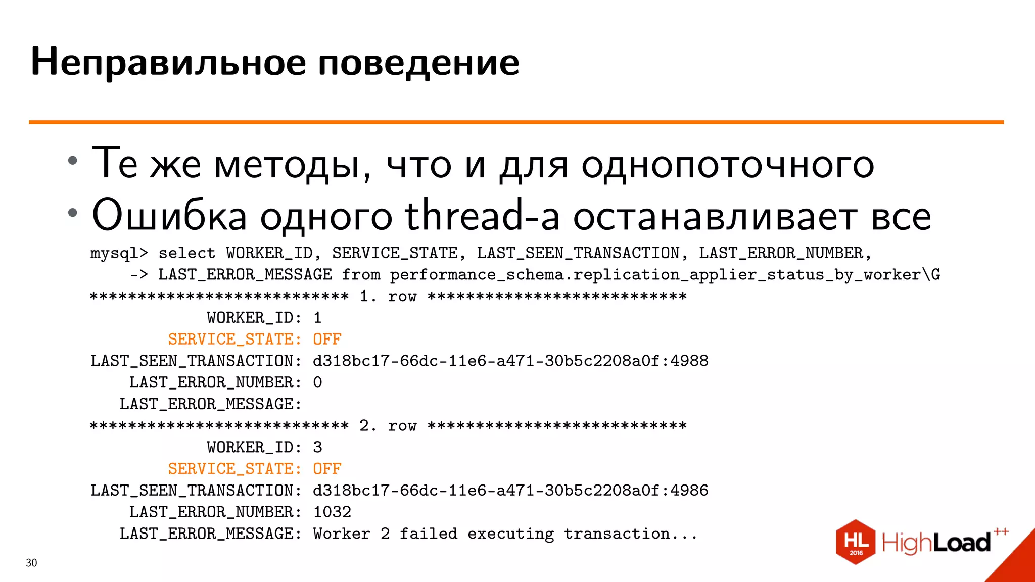 ∙
Те же методы, что и для однопоточного
∙
Ошибка одного thread-а останавливает все
mysql> select WORKER_ID, SERVICE_STATE, LAST_SEEN_TRANSACTION, LAST_ERROR_NUMBER,
-> LAST_ERROR_MESSAGE from performance_schema.replication_applier_status_by_workerG
*************************** 1. row ***************************
WORKER_ID: 1
SERVICE_STATE: OFF
LAST_SEEN_TRANSACTION: d318bc17-66dc-11e6-a471-30b5c2208a0f:4988
LAST_ERROR_NUMBER: 0
LAST_ERROR_MESSAGE:
*************************** 2. row ***************************
WORKER_ID: 3
SERVICE_STATE: OFF
LAST_SEEN_TRANSACTION: d318bc17-66dc-11e6-a471-30b5c2208a0f:4986
LAST_ERROR_NUMBER: 1032
LAST_ERROR_MESSAGE: Worker 2 failed executing transaction...
Неправильное поведение
30
 