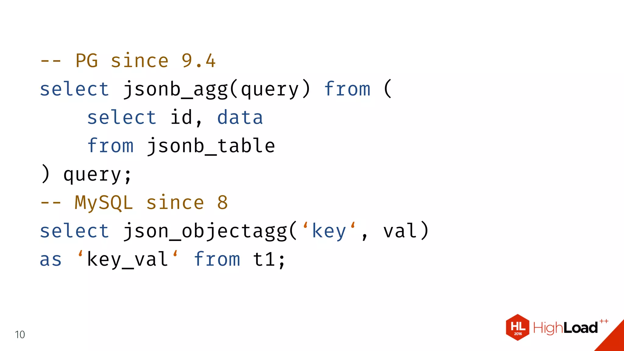 -- PG since 9.4
select jsonb_agg(query) from (
select id, data
from jsonb_table
) query;
-- MySQL since 8
select json_objectagg(‘key‘, val)
as ‘key_val‘ from t1;
10
 