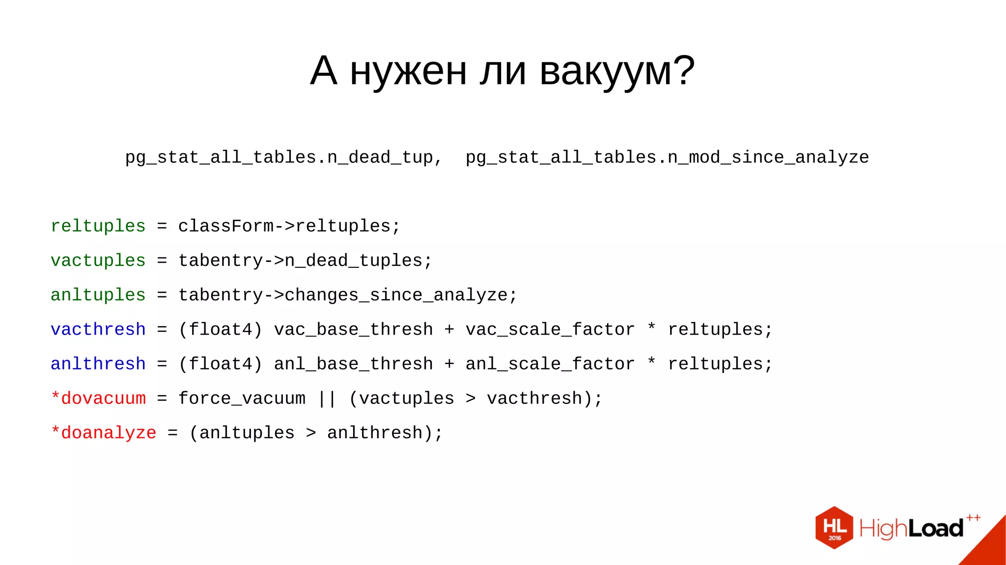 А нужен ли вакуум? pg_stat_all_tables.n_dead_tup, pg_stat_all_tables.n_mod_since_analyze reltuples = classForm->reltuples; vactuples = tabentry->n_dead_tuples; anltuples = tabentry->changes_since_analyze; vacthresh = (float4) vac_base_thresh + vac_scale_factor * reltuples; anlthresh = (float4) anl_base_thresh + anl_scale_factor * reltuples; *dovacuum = force_vacuum || (vactuples > vacthresh); *doanalyze = (anltuples > anlthresh); 