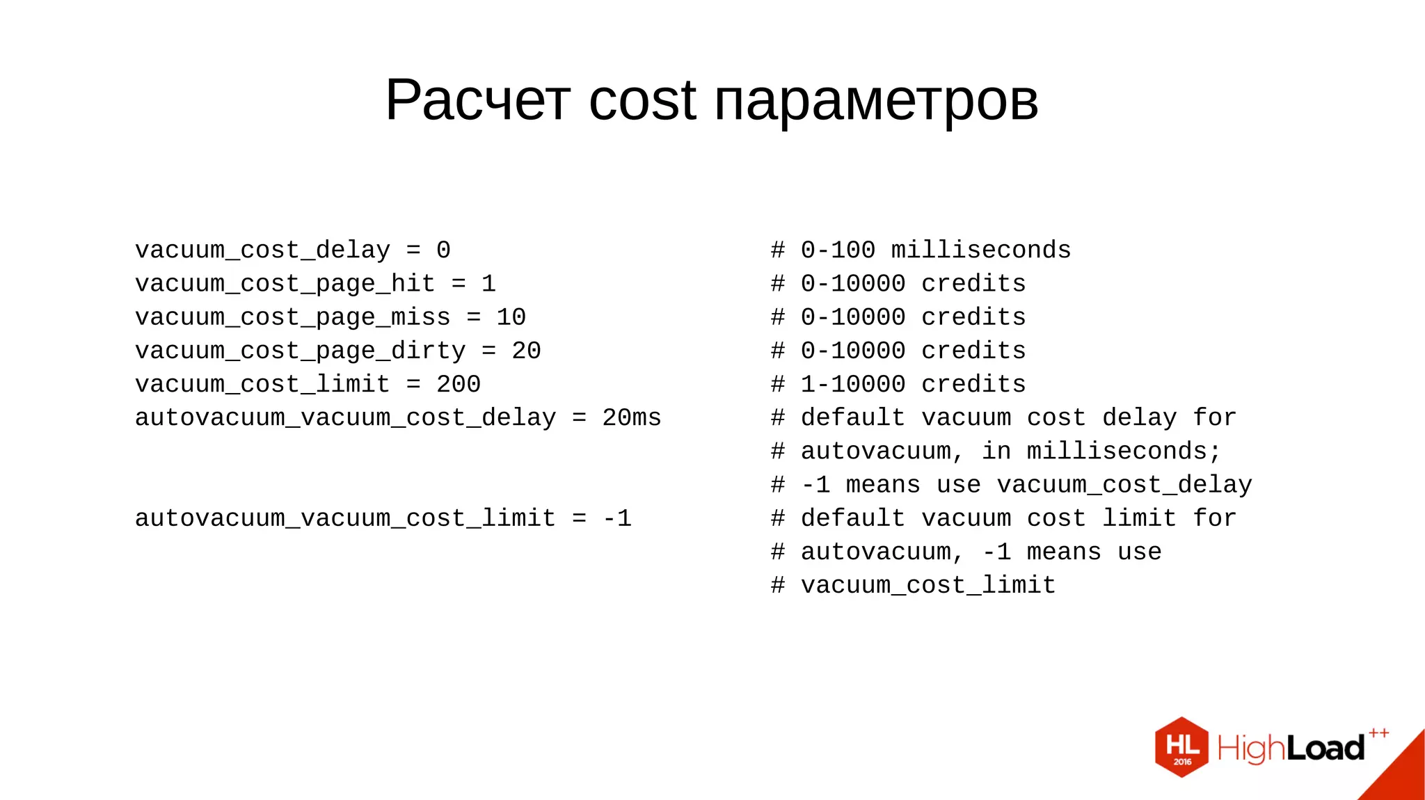 Расчет cost параметров vacuum_cost_delay = 0 # 0-100 milliseconds vacuum_cost_page_hit = 1 # 0-10000 credits vacuum_cost_page_miss = 10 # 0-10000 credits vacuum_cost_page_dirty = 20 # 0-10000 credits vacuum_cost_limit = 200 # 1-10000 credits autovacuum_vacuum_cost_delay = 20ms # default vacuum cost delay for # autovacuum, in milliseconds; # -1 means use vacuum_cost_delay autovacuum_vacuum_cost_limit = -1 # default vacuum cost limit for # autovacuum, -1 means use # vacuum_cost_limit 