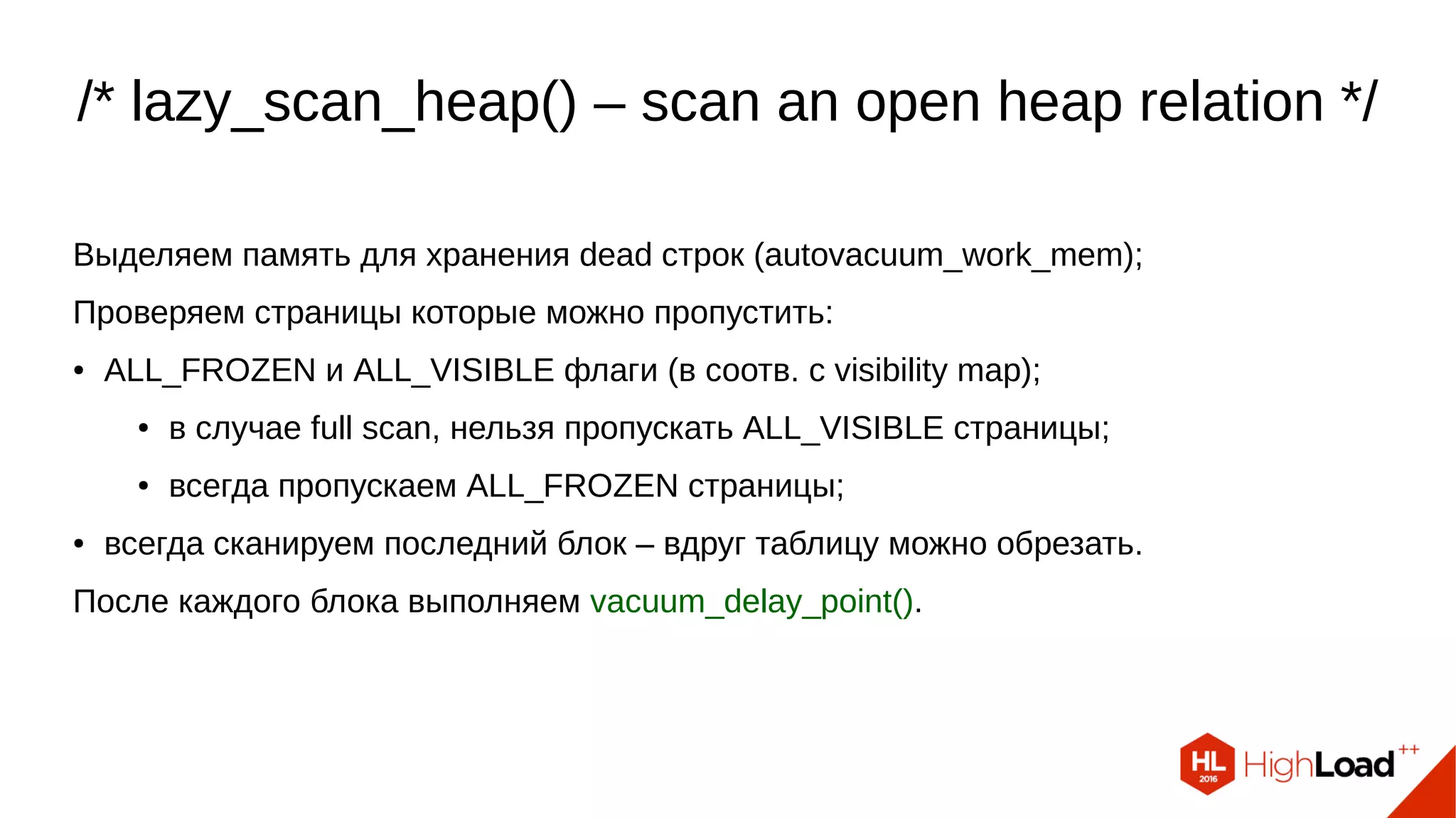/* lazy_scan_heap() – scan an open heap relation */ Выделяем память для хранения dead строк (autovacuum_work_mem); Проверяем страницы которые можно пропустить: ● ALL_FROZEN и ALL_VISIBLE флаги (в соотв. с visibility map); ● в случае full scan, нельзя пропускать ALL_VISIBLE страницы; ● всегда пропускаем ALL_FROZEN страницы; ● всегда сканируем последний блок – вдруг таблицу можно обрезать. После каждого блока выполняем vacuum_delay_point(). 