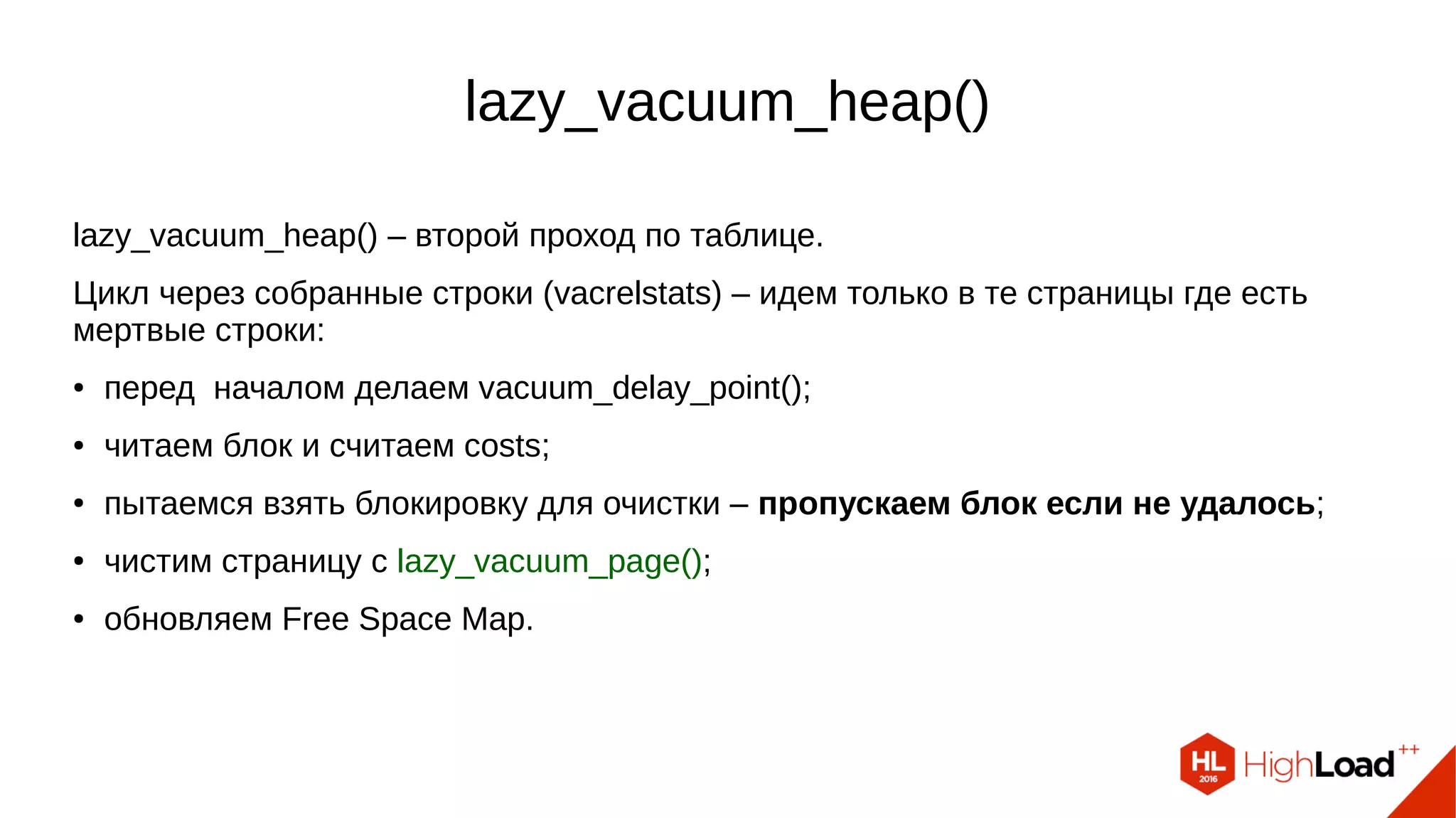 lazy_vacuum_heap() lazy_vacuum_heap() – второй проход по таблице. Цикл через собранные строки (vacrelstats) – идем только в те страницы где есть мертвые строки: ● перед началом делаем vacuum_delay_point(); ● читаем блок и считаем costs; ● пытаемся взять блокировку для очистки – пропускаем блок если не удалось; ● чистим страницу с lazy_vacuum_page(); ● обновляем Free Space Map. 