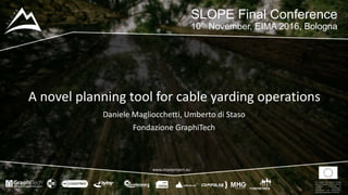 This project has received funding
from the European Union’s Seventh
Framework Programme for
research, technological
development and demostration
under grant agreement no 604129
www.slopeproject.eu
A novel planning tool for cable yarding operations
SLOPE Final Conference
10th November, EIMA 2016, Bologna
Daniele Magliocchetti, Umberto di Staso
Fondazione GraphiTech
 