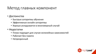 Метод главных компонент
• Достоинства
• Быстрые алгоритмы обучения
• Эффективные онлайн-алгоритмы
• Хорошо укладывается в многомерный случай
• Недостатки
• Плохо подходит для случая нелинейных зависимостей
• Работает без памяти
• Непрозрачный
 
