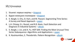 Источники
1. Stuxnet: первые жертвы – blogpost
2. Будни немецких сталеваров – blogpost
3. E. Keogh, S. Chu, D. Hart, and M. Pazzani. Segmenting Time Series:
A Survey and Novel Approach – paper
4. L.H. Chiang, E.L. Russel, and R.D. Bratz. Fault Detection and
Diagnosis in Industrial Systems – eBook
5. E. Keogh, J. Lin, and A. Fu. HOT SAX: Finding the Most Unusual Time
Series Subsequence: Algorithms and Applications – paper
6. K. Koutroumbas, S. Theodoridis. Pattern Recognition - eBook
 
