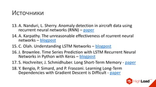 Источники
13. A. Nanduri, L. Sherry. Anomaly detection in aircraft data using
recurrent neural networks (RNN) – paper
14. A. Karpathy. The unreasonable effectiveness of rcurrent neural
networks – blogpost
15. C. Olah. Understanding LSTM Networks – blogpost
16. J. Brownlee. Time Series Prediction with LSTM Recurrent Neural
Networks in Python with Keras – blogpost
17. S. Hochreiter, J. Schmidhuber. Long Short-Term Memory - paper
18. Y. Bengio, P. Simard, and P. Frasconi. Learning Long-Term
Dependencies with Gradient Descent is Difficult - paper
 