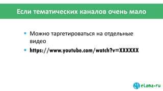 Если тематических каналов очень мало
 Можно таргетироваться на отдельные
видео
 https://www.youtube.com/watch?v=XXXXXX
 