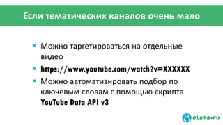 Если тематических каналов очень мало
 Можно таргетироваться на отдельные
видео
 https://www.youtube.com/watch?v=XXXXXX
 Можно автоматизировать подбор по
ключевым словам с помощью скрипта
YouTube Data API v3
 