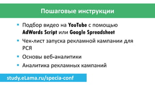 Пошаговые инструкции
 Подбор видео на YouTube с помощью
AdWords Script или Google Spreadsheet
 Чек-лист запуска рекламной кампании для
РСЯ
 Основы веб-аналитики
 Аналитика рекламных кампаний
study.eLama.ru/specia-conf
 