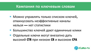 Кампания по ключевым словам
 Можно управлять только списком ключей,
отминусовать неэффективные каналы
нельзя — нет статистики
 Большинство ключей дают единичные клики
 Отдельные ключи могут внезапно дать
высокий CTR при низком CR и высоком CPA
 