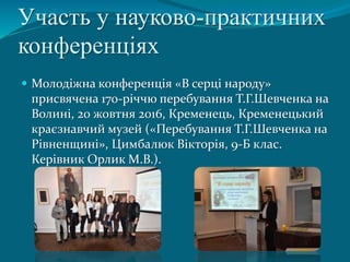 Участь у науково-практичних
конференціях
 Молодіжна конференція «В серці народу»
присвячена 170-річчю перебування Т.Г.Шевченка на
Волині, 20 жовтня 2016, Кременець, Кременецький
краєзнавчий музей («Перебування Т.Г.Шевченка на
Рівненщині», Цимбалюк Вікторія, 9-Б клас.
Керівник Орлик М.В.).
 