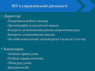  Директор:
 Планування роботи закладу.
 Організаційні та аналітичні накази.
 Контроль за виконанням рішень педагогічних рад.
 Контроль за виконанням наказів.
 Он-лайн консультації: щопонеділка з 15.00 до 17.00 год.
 Канцелярія:
 Особові справи учнів.
 Особові справи вчителів.
 Облік руху учнів.
 Документообіг.
ІКТ в управлінській діяльності
 