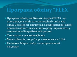 Програма обміну “FLEX”
 Програма обміну майбутніх лідерів (FLEX) - це
програма для учнів загальноосвітніх шкіл, яка
надає можливість навчатися в американській школі
протягом одного академічного року і проживати у
американській приймаючій родині.
 Учні школи - учасники фіналу
 Мелех Наталія, 2015-16 н.р. – навчалась в США.
 Радіонова Марія, 2016р. – альтернативний
кандидат.
 