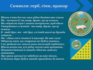 Символи: герб, гімн, прапор
Школа п'ята для нас наче рідна домівка вже стала.
Ми - частина її, ти повір, друже, що це немало.
Ми зміцніємо тут і знання почерпнемо, щоб вдало
Утвердитись в житті - ти повір, друже, що це
немало.
Я - твій друг, ти - мій друг, в п'ятій школі ця дружба
зміцніла.
Ми - єдина сім'я: вчителі й школярі. Це вже сила!
Обіцяємо тут, що старанно всі будем учитись,
І ми зробимо все, школа нами могла щоб гордитись.
Школа вчить нас усіх рідну землю свою шанувати,
Цінувати батьків й завжди гідність людську
поважати.
Про уроки шкільні не забудемо ми вже ніколи,
Із далеких доріг будем завжди приходить до школи.
 
