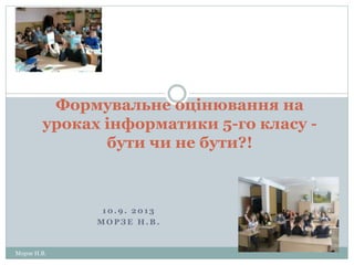 1 0 . 9 . 2 0 1 3
М О Р З Е Н . В .
Морзе Н.В.
Формувальне оцінювання на
уроках інформатики 5-го класу -
бути чи не бути?!
 