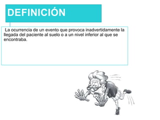 DEFINICIÓN
La ocurrencia de un evento que provoca inadvertidamente la
llegada del paciente al suelo o a un nivel inferior al que se
encontraba.
 