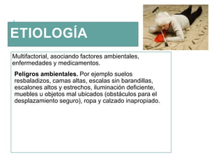 ETIOLOGÍA
Multifactorial, asociando factores ambientales,
enfermedades y medicamentos.
Peligros ambientales. Por ejemplo suelos
resbaladizos, camas altas, escalas sin barandillas,
escalones altos y estrechos, iluminación deficiente,
muebles u objetos mal ubicados (obstáculos para el
desplazamiento seguro), ropa y calzado inapropiado.
 