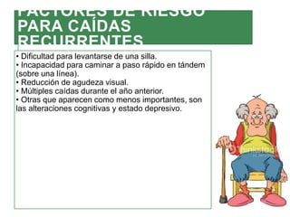 FACTORES DE RIESGO
PARA CAÍDAS
RECURRENTES
• Dificultad para levantarse de una silla.
• Incapacidad para caminar a paso rápido en tándem
(sobre una línea).
• Reducción de agudeza visual.
• Múltiples caídas durante el año anterior.
• Otras que aparecen como menos importantes, son
las alteraciones cognitivas y estado depresivo.
 