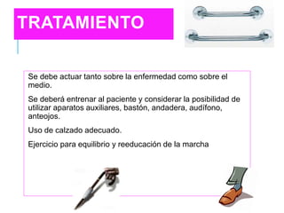 TRATAMIENTO
Se debe actuar tanto sobre la enfermedad como sobre el
medio.
Se deberá entrenar al paciente y considerar la posibilidad de
utilizar aparatos auxiliares, bastón, andadera, audífono,
anteojos.
Uso de calzado adecuado.
Ejercicio para equilibrio y reeducación de la marcha
 