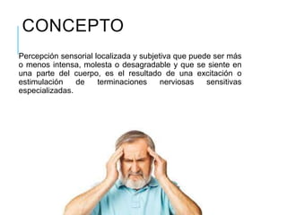CONCEPTO
Percepción sensorial localizada y subjetiva que puede ser más
o menos intensa, molesta o desagradable y que se siente en
una parte del cuerpo, es el resultado de una excitación o
estimulación de terminaciones nerviosas sensitivas
especializadas.
 
