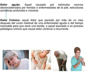 Dolor agudo. Aquel causado por estímulos nocivos
desencadenados por heridas o enfermedades de la piel, estructuras
somáticas profundas o vísceras.
Dolor Crónico: aquel dolor que persiste por más de un mes
después del curso habitual de una enfermedad aguda o del tiempo
razonable para que sane una herida, o aquel asociado a un proceso
patológico crónico que causa dolor continuo o recurrente.
 