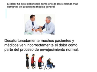 El dolor ha sido identificado como uno de los síntomas más
comunes en la consulta médica general
Desafortunadamente muchos pacientes y
médicos ven incorrectamente el dolor como
parte del proceso de envejecimiento normal.
 