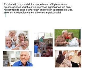 En el adulto mayor el dolor puede tener múltiples causas,
presentaciones variables y numerosos significados; un dolor
no controlado puede tener gran impacto en la calidad de vida,
en el estado funcional y en el bienestar psicosocial
 