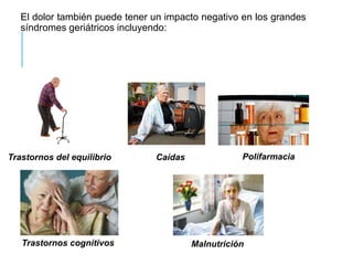 El dolor también puede tener un impacto negativo en los grandes
síndromes geriátricos incluyendo:
Malnutrición
Trastornos del equilibrio Caídas Polifarmacia
Trastornos cognitivos
 