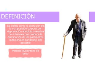 DEFINICIÓN
Se define como la alteración de
la composición corporal por
depravación absoluta o relativa
de nutrientes que produce la
disminución de los parámetros
nutricionales por debajo del
percentil
Perdida involuntaria de
peso
 