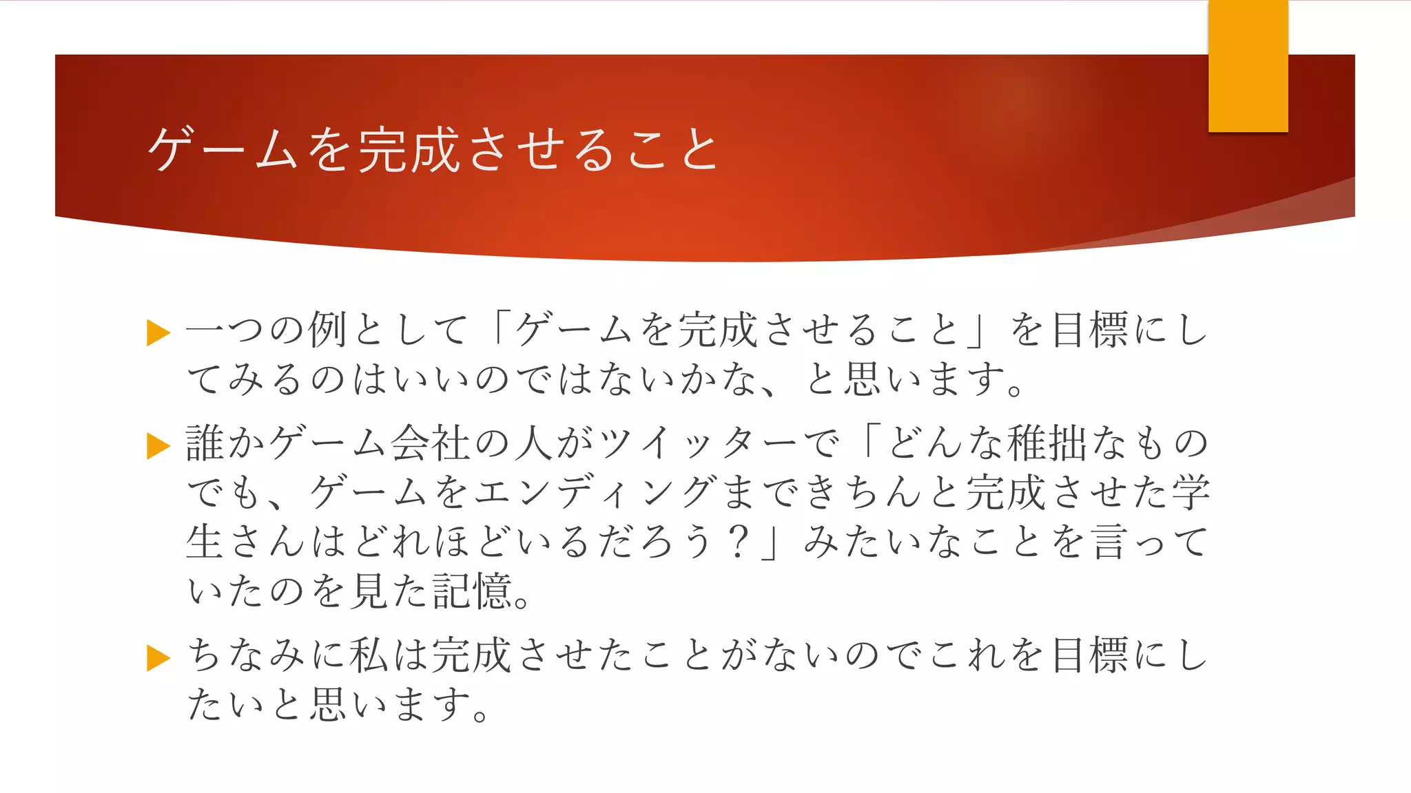 ゲームを完成させること
 一つの例として「ゲームを完成させること」を目標にし
てみるのはいいのではないかな、と思います。
 誰かゲーム会社の人がツイッターで「どんな稚拙なもの
でも、ゲームをエンディングまできちんと完成させた学
生さんはどれほどいるだろう？」みたいなことを言って
いたのを見た記憶。
 ちなみに私は完成させたことがないのでこれを目標にし
たいと思います。
 