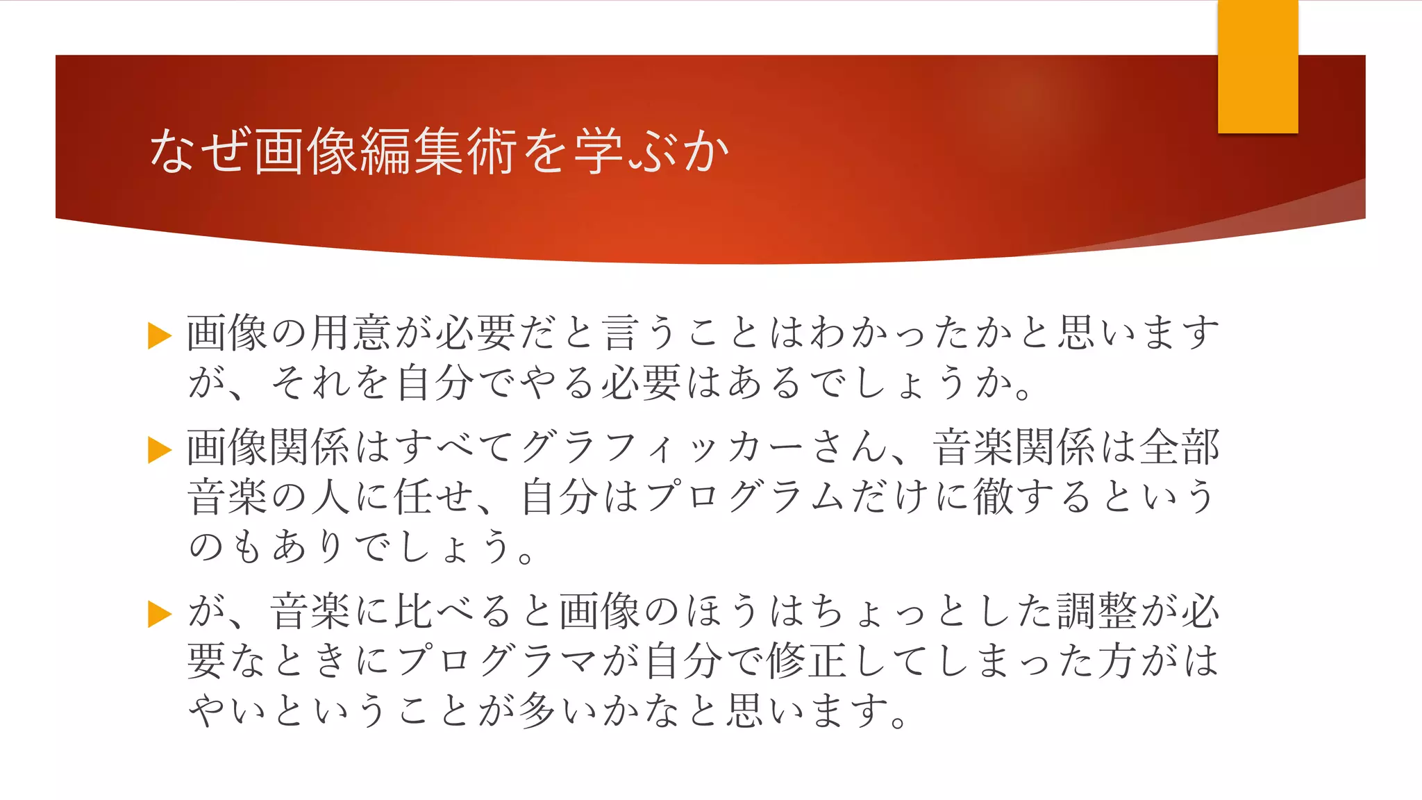 なぜ画像編集術を学ぶか
 画像の用意が必要だと言うことはわかったかと思います
が、それを自分でやる必要はあるでしょうか。
 画像関係はすべてグラフィッカーさん、音楽関係は全部
音楽の人に任せ、自分はプログラムだけに徹するという
のもありでしょう。
 が、音楽に比べると画像のほうはちょっとした調整が必
要なときにプログラマが自分で修正してしまった方がは
やいということが多いかなと思います。
 