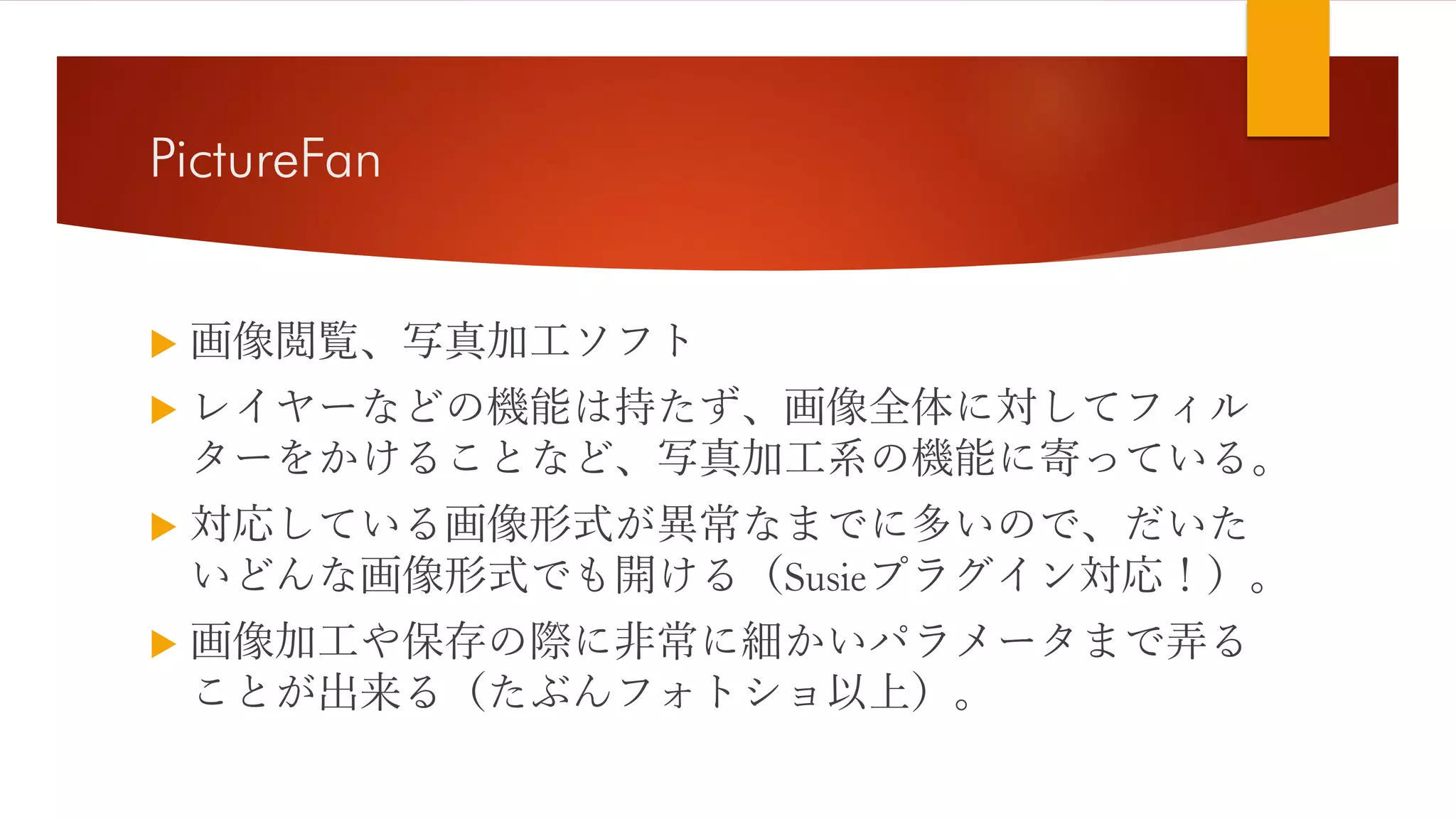 PictureFan
 画像閲覧、写真加工ソフト
 レイヤーなどの機能は持たず、画像全体に対してフィル
ターをかけることなど、写真加工系の機能に寄っている。
 対応している画像形式が異常なまでに多いので、だいた
いどんな画像形式でも開ける（Susieプラグイン対応！）。
 画像加工や保存の際に非常に細かいパラメータまで弄る
ことが出来る（たぶんフォトショ以上）。
 