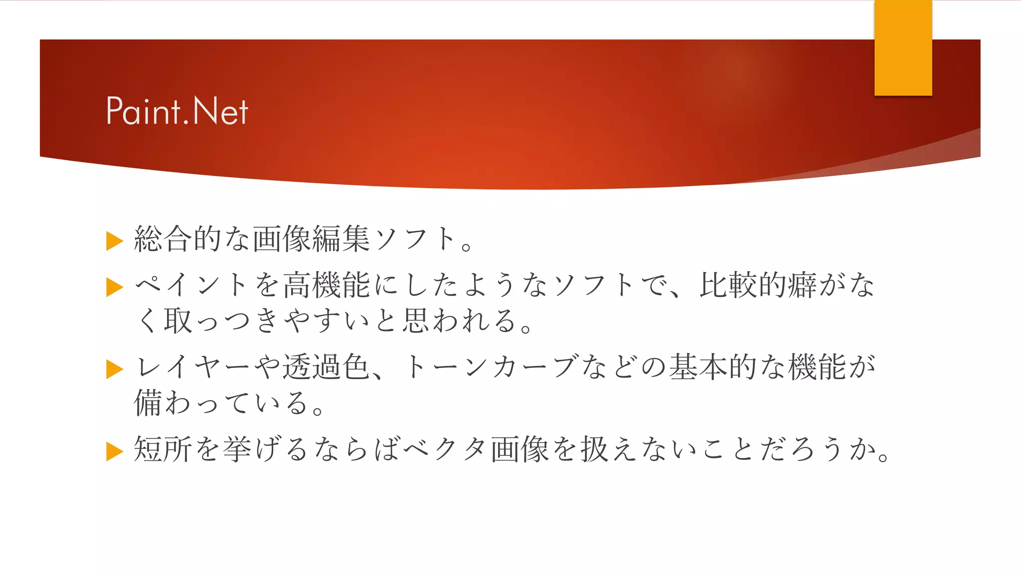 Paint.Net
 総合的な画像編集ソフト。
 ペイントを高機能にしたようなソフトで、比較的癖がな
く取っつきやすいと思われる。
 レイヤーや透過色、トーンカーブなどの基本的な機能が
備わっている。
 短所を挙げるならばベクタ画像を扱えないことだろうか。
 