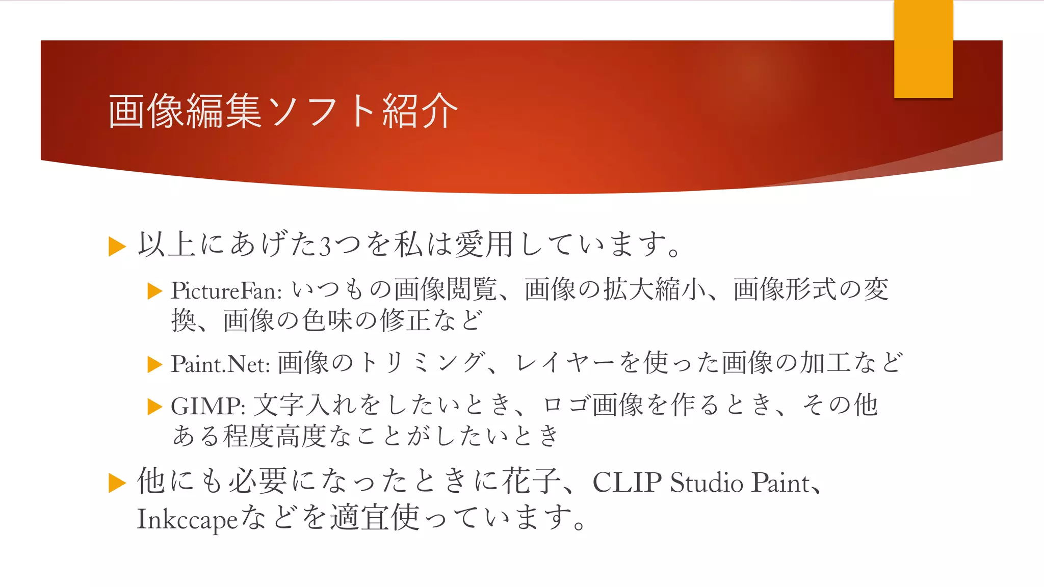 画像編集ソフト紹介
 以上にあげた3つを私は愛用しています。
 PictureFan: いつもの画像閲覧、画像の拡大縮小、画像形式の変
換、画像の色味の修正など
 Paint.Net: 画像のトリミング、レイヤーを使った画像の加工など
 GIMP: 文字入れをしたいとき、ロゴ画像を作るとき、その他
ある程度高度なことがしたいとき
 他にも必要になったときに花子、CLIP Studio Paint、
Inkccapeなどを適宜使っています。
 