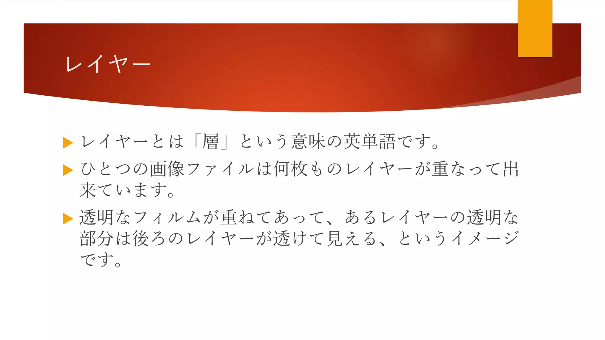 レイヤー
 レイヤーとは「層」という意味の英単語です。
 ひとつの画像ファイルは何枚ものレイヤーが重なって出
来ています。
 透明なフィルムが重ねてあって、あるレイヤーの透明な
部分は後ろのレイヤーが透けて見える、というイメージ
です。
 