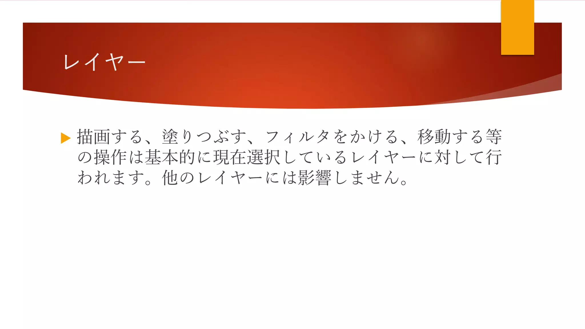 レイヤー
 描画する、塗りつぶす、フィルタをかける、移動する等
の操作は基本的に現在選択しているレイヤーに対して行
われます。他のレイヤーには影響しません。
 