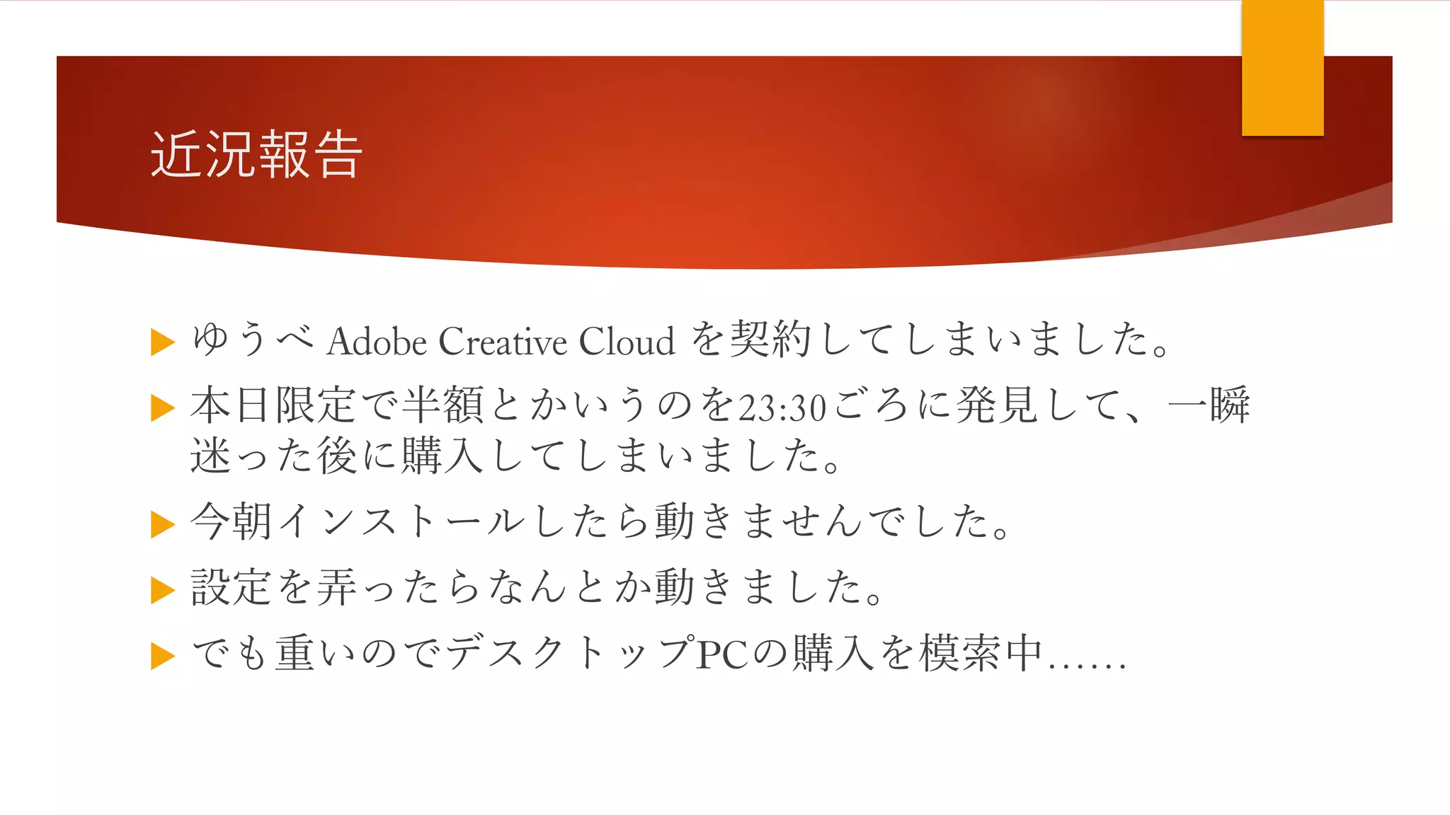 近況報告
 ゆうべ Adobe Creative Cloud を契約してしまいました。
 本日限定で半額とかいうのを23:30ごろに発見して、一瞬
迷った後に購入してしまいました。
 今朝インストールしたら動きませんでした。
 設定を弄ったらなんとか動きました。
 でも重いのでデスクトップPCの購入を模索中……
 