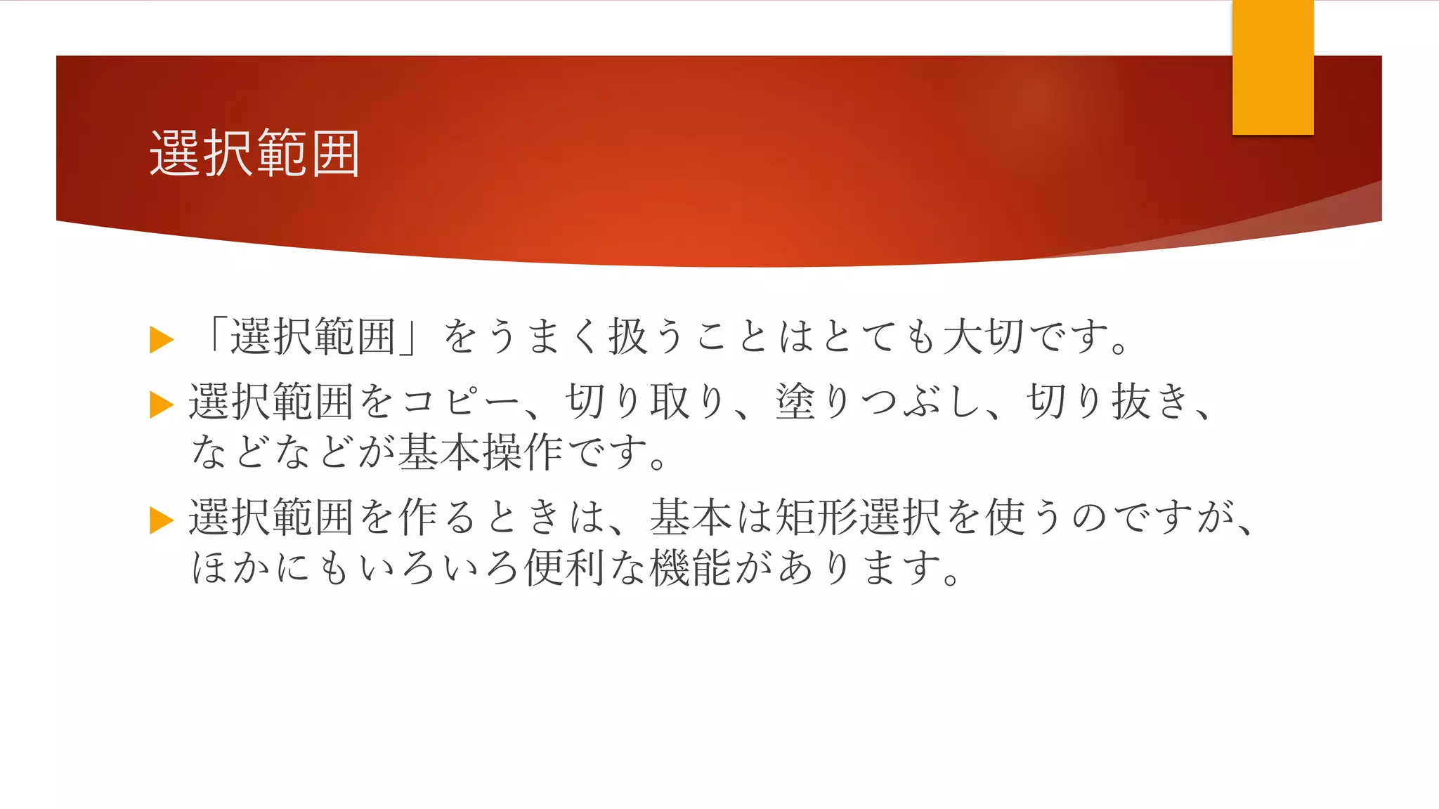 選択範囲
 「選択範囲」をうまく扱うことはとても大切です。
 選択範囲をコピー、切り取り、塗りつぶし、切り抜き、
などなどが基本操作です。
 選択範囲を作るときは、基本は矩形選択を使うのですが、
ほかにもいろいろ便利な機能があります。
 
