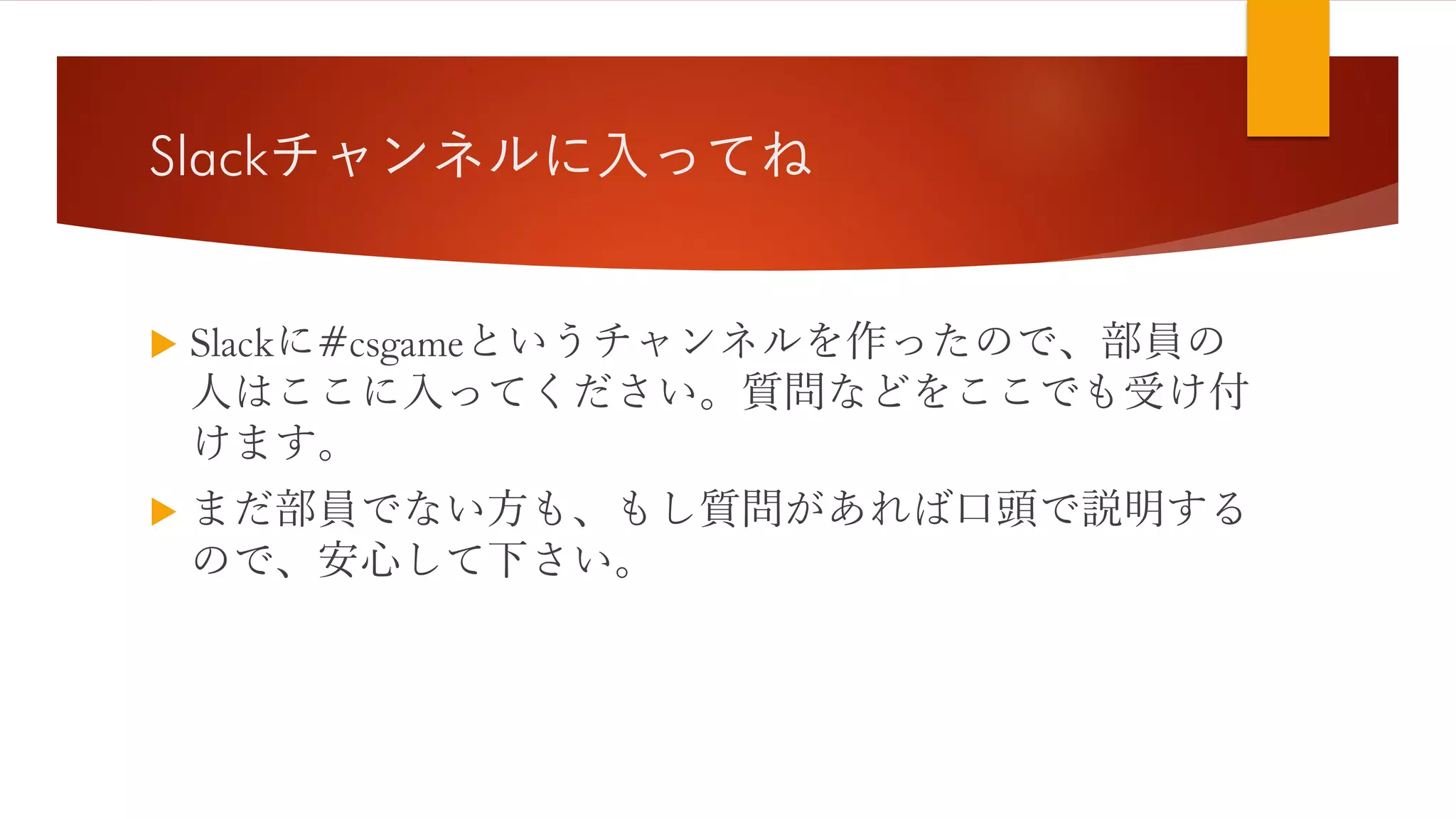 Slackチャンネルに入ってね
 Slackに#csgameというチャンネルを作ったので、部員の
人はここに入ってください。質問などをここでも受け付
けます。
 まだ部員でない方も、もし質問があれば口頭で説明する
ので、安心して下さい。
 