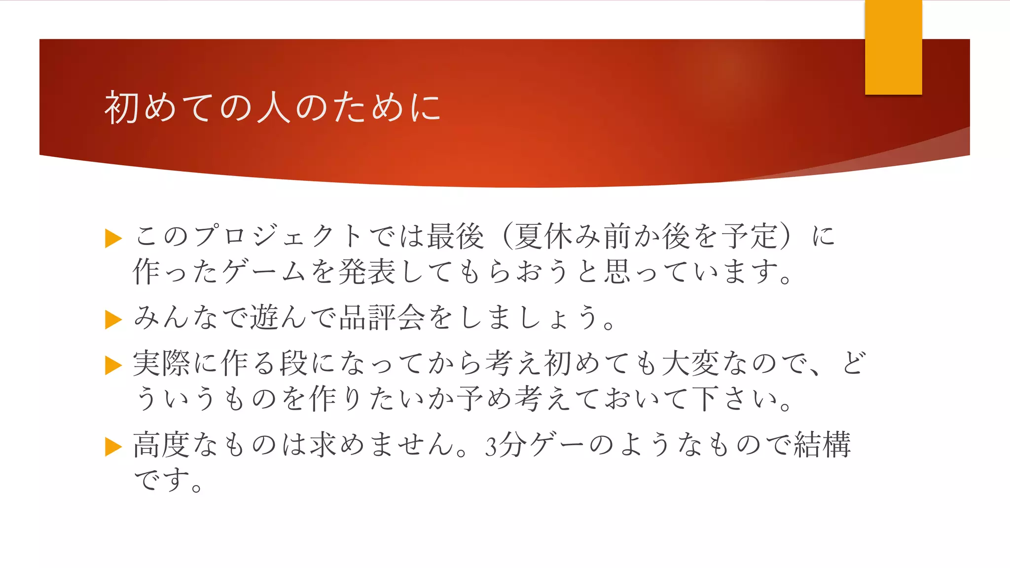 初めての人のために
 このプロジェクトでは最後（夏休み前か後を予定）に
作ったゲームを発表してもらおうと思っています。
 みんなで遊んで品評会をしましょう。
 実際に作る段になってから考え初めても大変なので、ど
ういうものを作りたいか予め考えておいて下さい。
 高度なものは求めません。3分ゲーのようなもので結構
です。
 