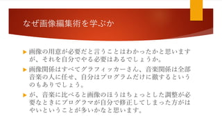 なぜ画像編集術を学ぶか
 画像の用意が必要だと言うことはわかったかと思います
が、それを自分でやる必要はあるでしょうか。
 画像関係はすべてグラフィッカーさん、音楽関係は全部
音楽の人に任せ、自分はプログラムだけに徹するという
のもありでしょう。
 が、音楽に比べると画像のほうはちょっとした調整が必
要なときにプログラマが自分で修正してしまった方がは
やいということが多いかなと思います。
 